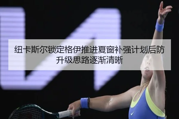 纽卡斯尔锁定格伊推进夏窗补强计划后防升级思路逐渐清晰